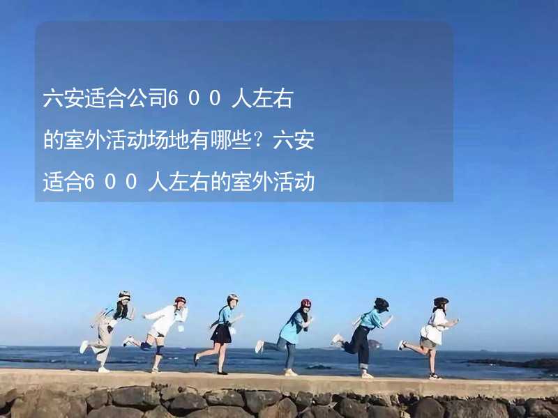 六安适合公司600人左右的室外活动场地有哪些？六安适合600人左右的室外活动场地推荐_1