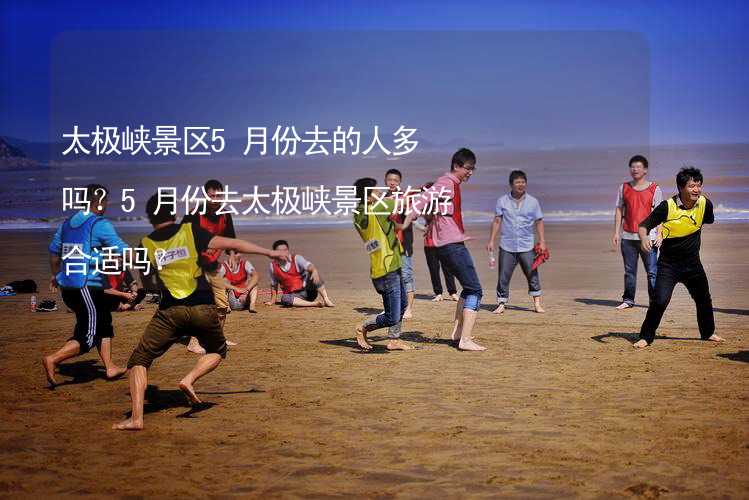 太极峡景区5月份去的人多吗？5月份去太极峡景区旅游合适吗？_2