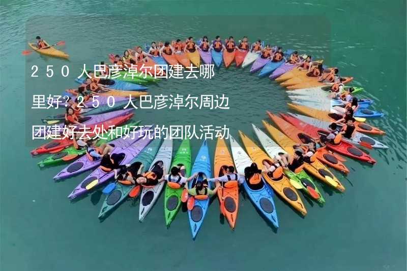 250人巴彦淖尔团建去哪里好？250人巴彦淖尔周边团建好去处和好玩的团队活动推荐_1