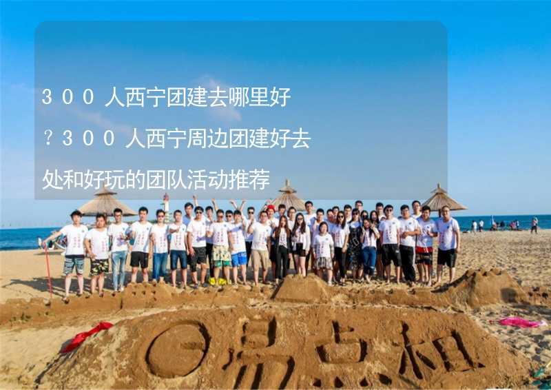 300人西宁团建去哪里好？300人西宁周边团建好去处和好玩的团队活动推荐_1