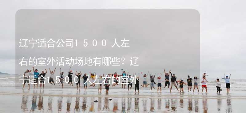 辽宁适合公司1500人左右的室外活动场地有哪些？辽宁适合1500人左右的室外活动场地推荐_2