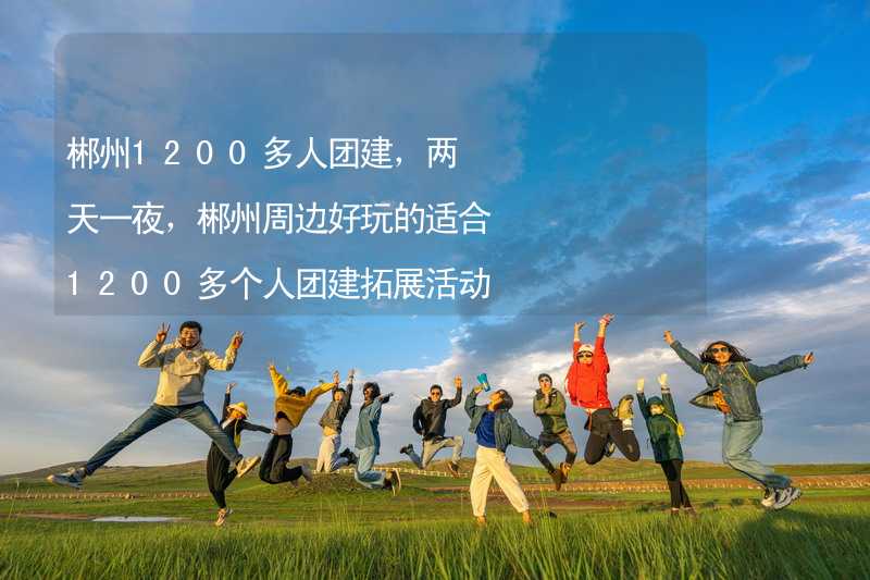 郴州1200多人团建，两天一夜，郴州周边好玩的适合1200多个人团建拓展活动的地方推荐_2