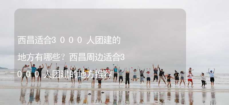 西昌适合3000人团建的地方有哪些？西昌周边适合3000人团建的地方推荐_2