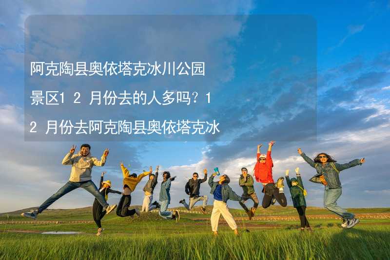 阿克陶县奥依塔克冰川公园景区12月份去的人多吗？12月份去阿克陶县奥依塔克冰川公园景区旅游合适吗？_2