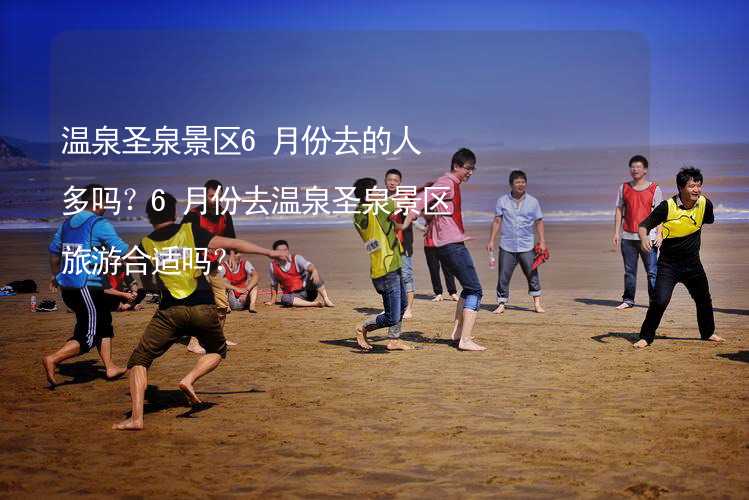 溫泉圣泉景區(qū)6月份去的人多嗎？6月份去溫泉圣泉景區(qū)旅游合適嗎？_1