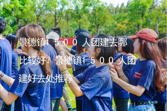 景德镇1500人团建去哪比较好？景德镇1500人团建好去处推荐_2