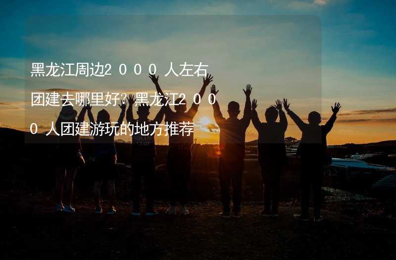 黑龙江周边2000人左右团建去哪里好？黑龙江2000人团建游玩的地方推荐_1