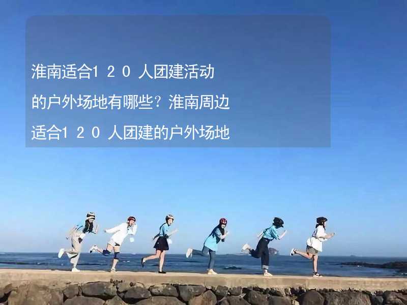 淮南适合120人团建活动的户外场地有哪些？淮南周边适合120人团建的户外场地推荐_1