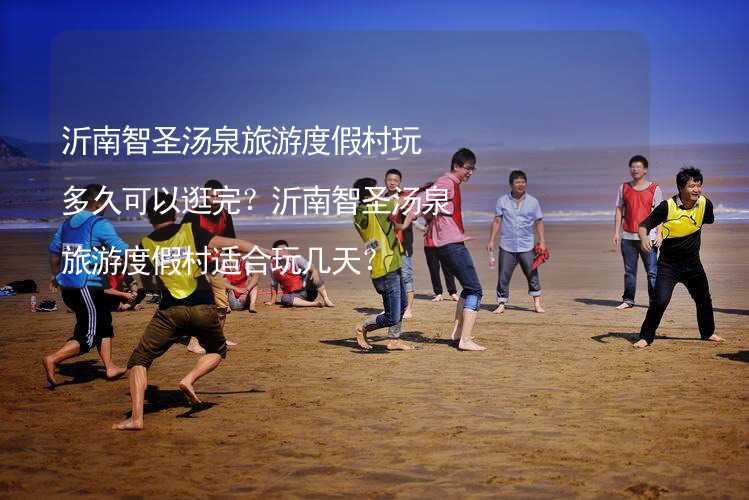 沂南智圣湯泉旅游度假村玩多久可以逛完？沂南智圣湯泉旅游度假村適合玩幾天？_2