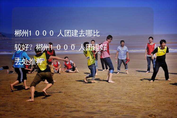 郴州1000人团建去哪比较好？郴州1000人团建好去处推荐_2