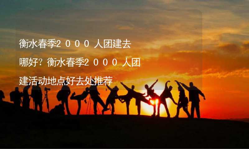 衡水春季2000人团建去哪好？衡水春季2000人团建活动地点好去处推荐_2