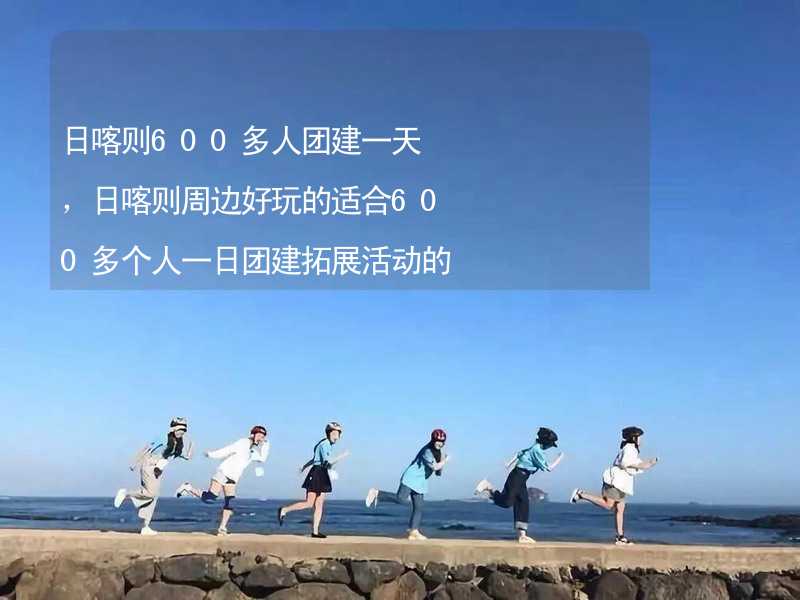 日喀则600多人团建一天，日喀则周边好玩的适合600多个人一日团建拓展活动的地方推荐_1