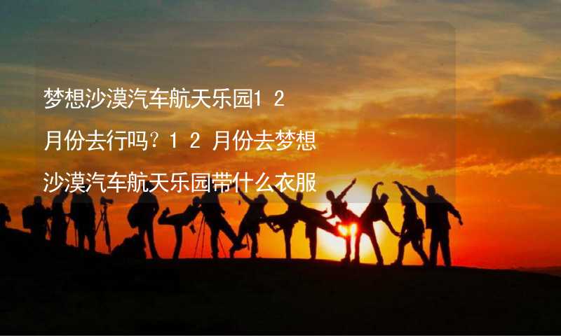 梦想沙漠汽车航天乐园12月份去行吗？12月份去梦想沙漠汽车航天乐园带什么衣服穿什么衣服？_1