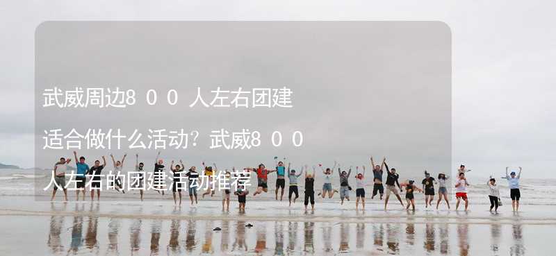 武威周边800人左右团建适合做什么活动？武威800人左右的团建活动推荐_2