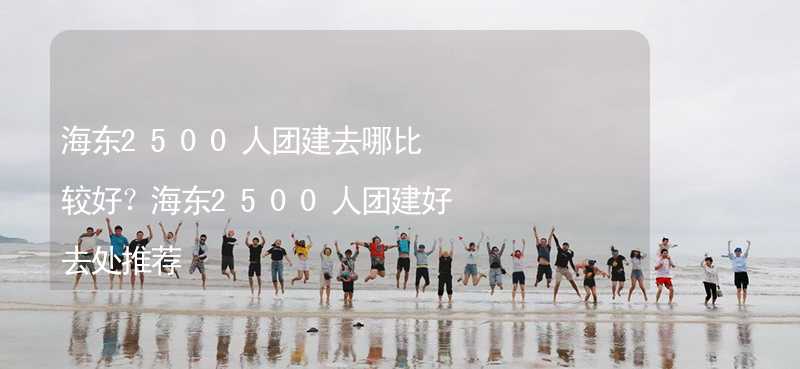 海东2500人团建去哪比较好？海东2500人团建好去处推荐_1