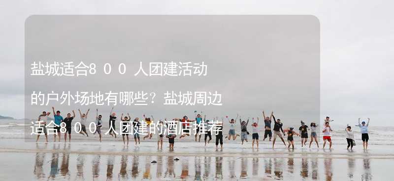 盐城适合800人团建活动的户外场地有哪些？盐城周边适合800人团建的酒店推荐_1