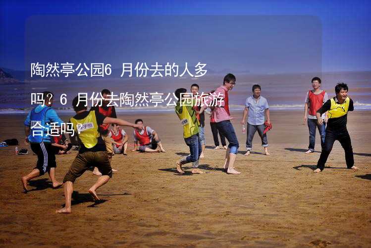 陶然亭公园6月份去的人多吗？6月份去陶然亭公园旅游合适吗？_1