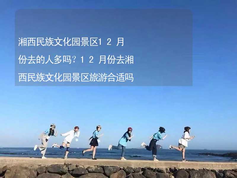 湘西民族文化园景区12月份去的人多吗？12月份去湘西民族文化园景区旅游合适吗？_2