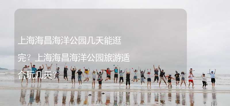 上海海昌海洋公园几天能逛完？上海海昌海洋公园旅游适合玩几天？_1