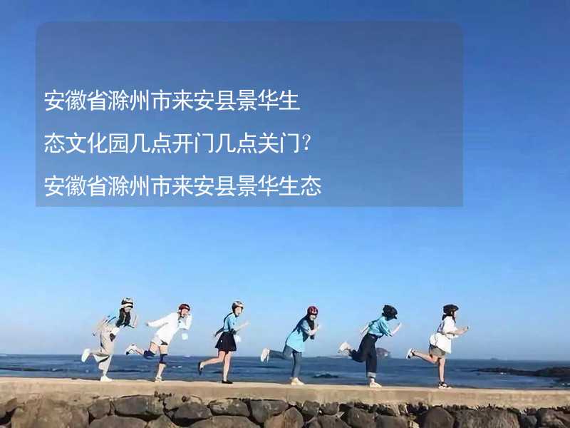 安徽省滁州市来安县景华生态文化园几点开门几点关门？安徽省滁州市来安县景华生态文化园游玩需要多长时间？_2