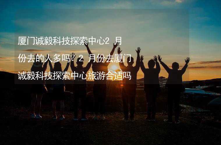 廈門誠毅科技探索中心2月份去的人多嗎？2月份去廈門誠毅科技探索中心旅游合適嗎？_2