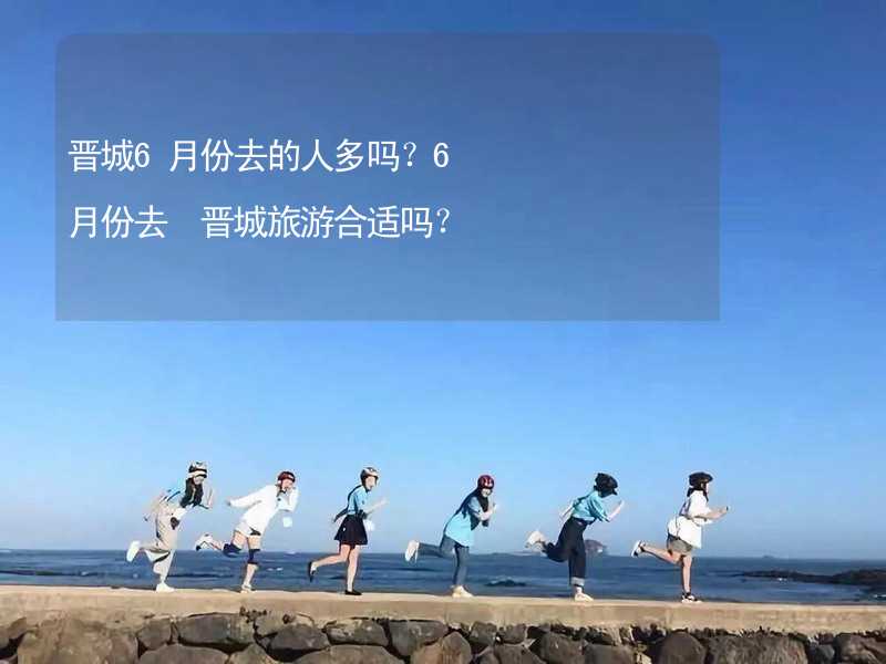 晋城6月份去的人多吗？6月份去 晋城旅游合适吗？_2