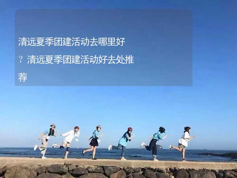 清远夏季团建活动去哪里好？清远夏季团建活动好去处推荐_2