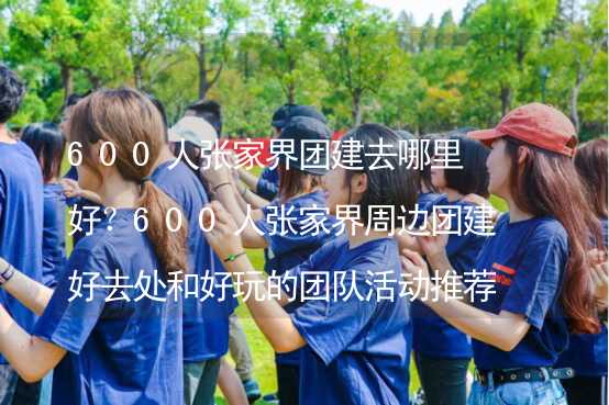 600人张家界团建去哪里好？600人张家界周边团建好去处和好玩的团队活动推荐_1