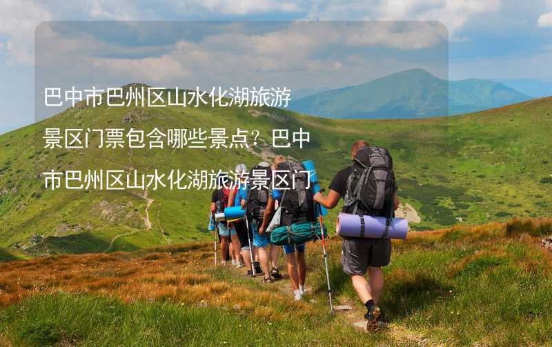 巴中市巴州区山水化湖旅游景区门票包含哪些景点？巴中市巴州区山水化湖旅游景区门票收费标准详解_1