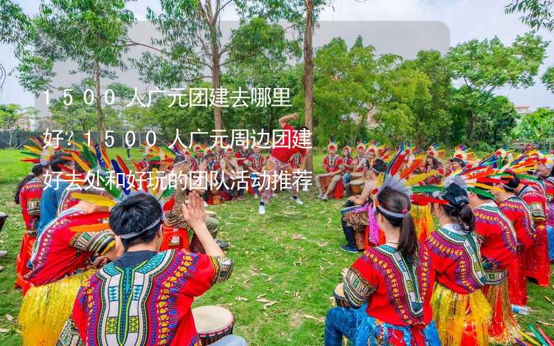 1500人广元团建去哪里好？1500人广元周边团建好去处和好玩的团队活动推荐_1