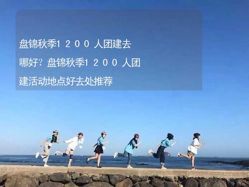 盤錦秋季1200人團建去哪好？盤錦秋季1200人團建活動地點好去處推薦_2