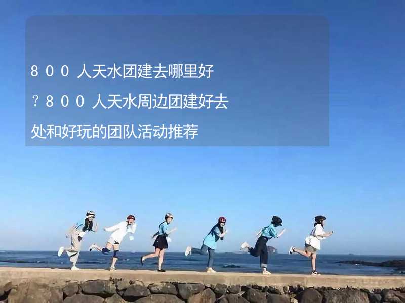 800人天水团建去哪里好？800人天水周边团建好去处和好玩的团队活动推荐_2