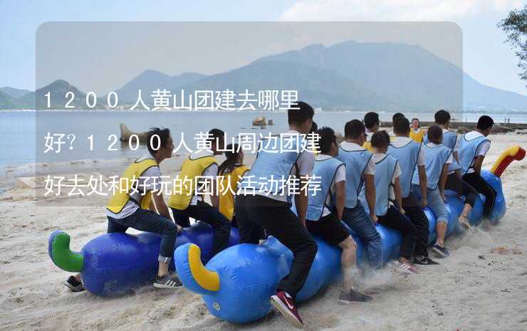 1200人黃山團建去哪里好？1200人黃山周邊團建好去處和好玩的團隊活動推薦_2