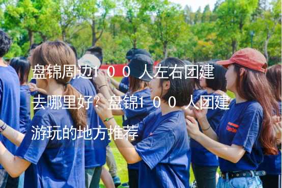 盘锦周边100人左右团建去哪里好？盘锦100人团建游玩的地方推荐_1