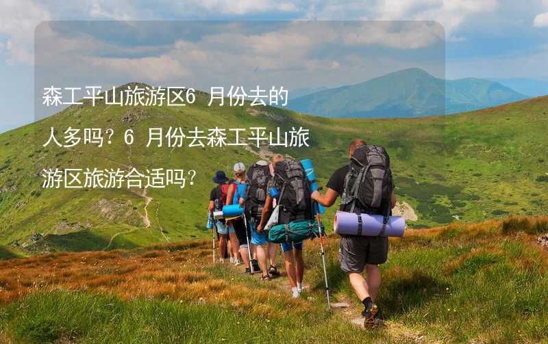 森工平山旅游區(qū)6月份去的人多嗎？6月份去森工平山旅游區(qū)旅游合適嗎？_1