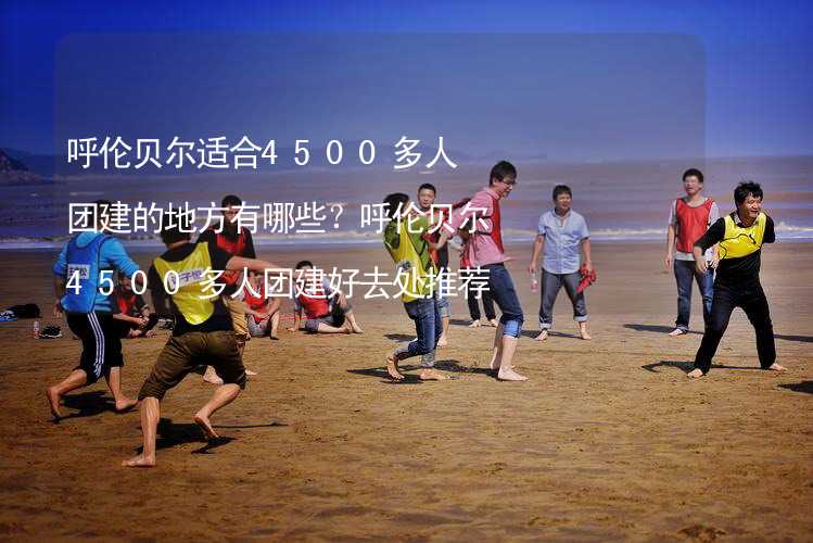 呼伦贝尔适合4500多人团建的地方有哪些？呼伦贝尔4500多人团建好去处推荐_1