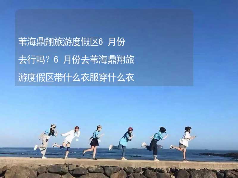 苇海鼎翔旅游度假区6月份去行吗？6月份去苇海鼎翔旅游度假区带什么衣服穿什么衣服？_1