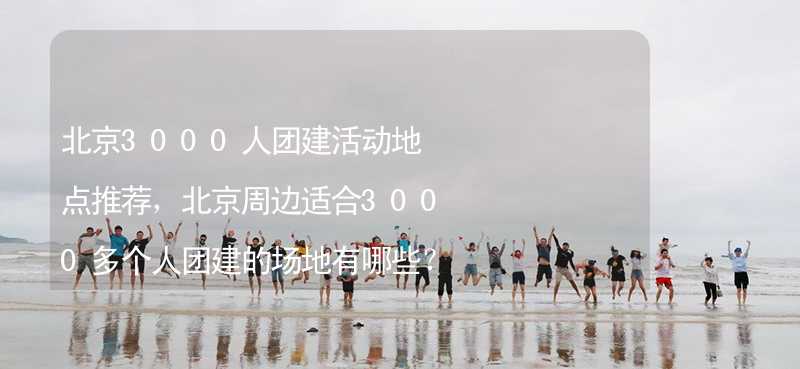 北京3000人团建活动地点推荐，北京周边适合3000多个人团建的场地有哪些？_1