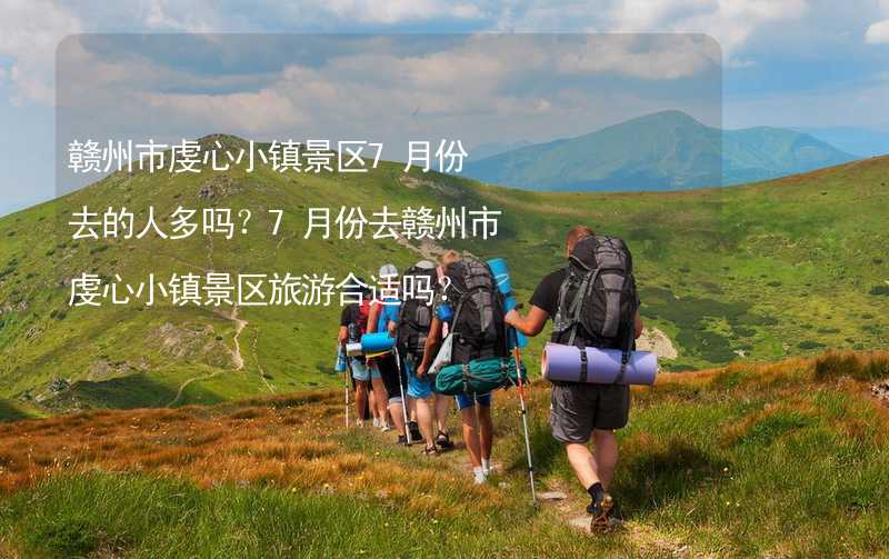 赣州市虔心小镇景区7月份去的人多吗？7月份去赣州市虔心小镇景区旅游合适吗？_1