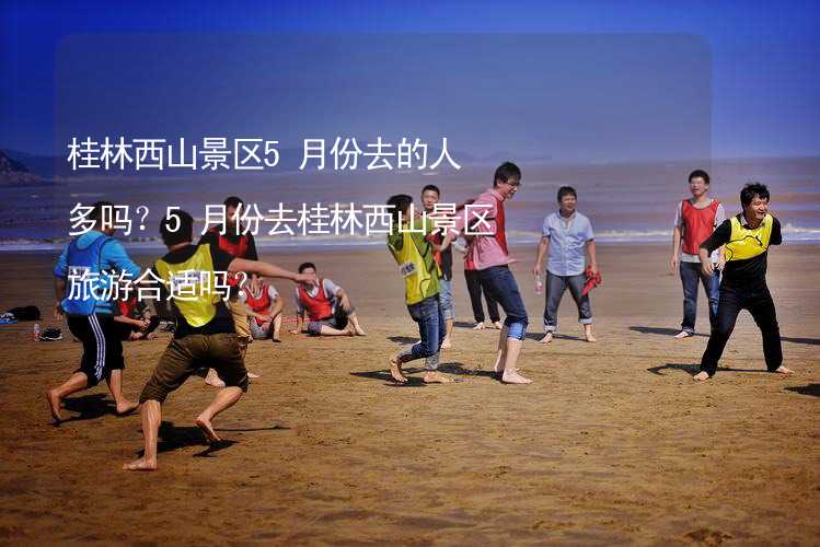 桂林西山景区5月份去的人多吗？5月份去桂林西山景区旅游合适吗？_2