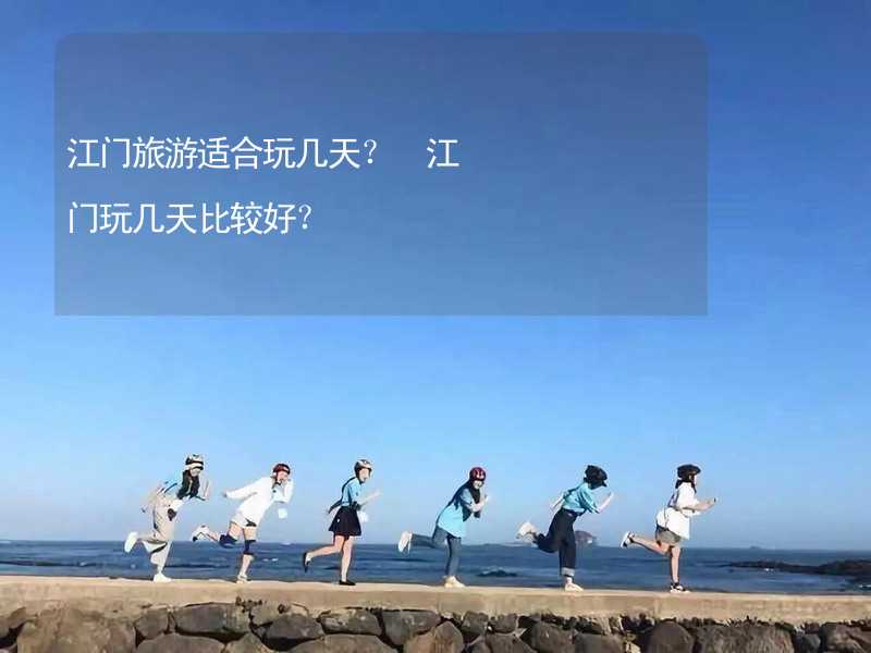 江门旅游适合玩几天？ 江门玩几天比较好？_2