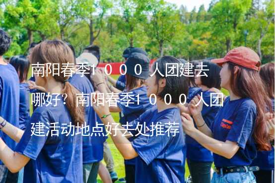 南阳春季1000人团建去哪好？南阳春季1000人团建活动地点好去处推荐_2