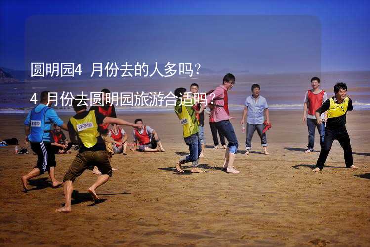 圆明园4月份去的人多吗？4月份去圆明园旅游合适吗？_1