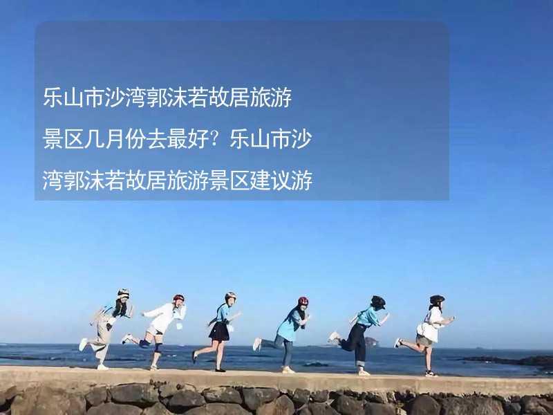 乐山市沙湾郭沫若故居旅游景区几月份去最好？乐山市沙湾郭沫若故居旅游景区建议游玩时间_1