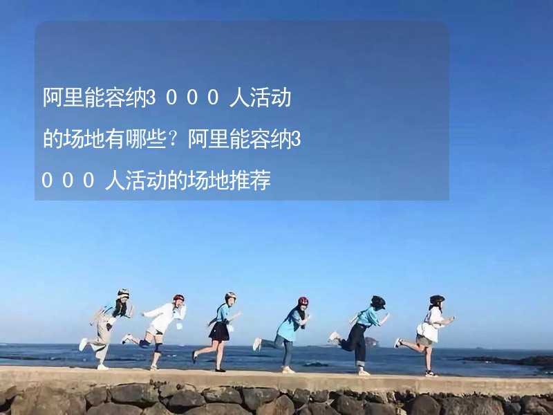 阿里能容纳3000人活动的场地有哪些？阿里能容纳3000人活动的场地推荐_1