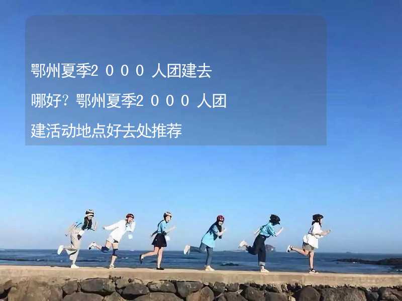 鄂州夏季2000人团建去哪好？鄂州夏季2000人团建活动地点好去处推荐_2