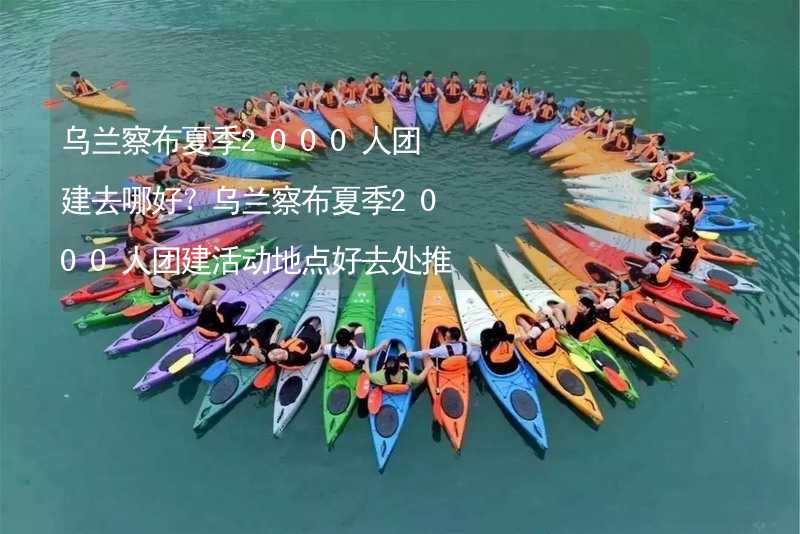 乌兰察布夏季2000人团建去哪好？乌兰察布夏季2000人团建活动地点好去处推荐_1