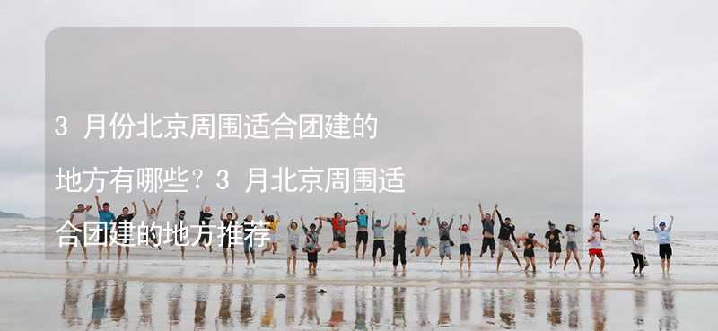 3月份北京周围适合团建的地方有哪些？3月北京周围适合团建的地方推荐_2