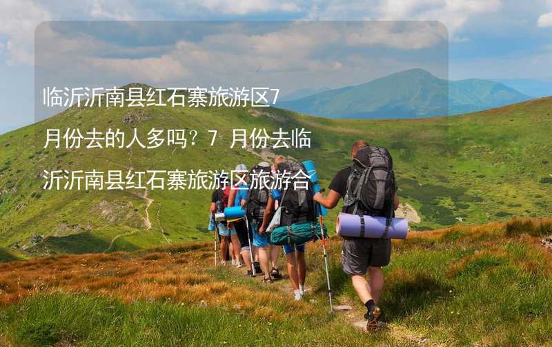 臨沂沂南縣紅石寨旅游區(qū)7月份去的人多嗎？7月份去臨沂沂南縣紅石寨旅游區(qū)旅游合適嗎？_2