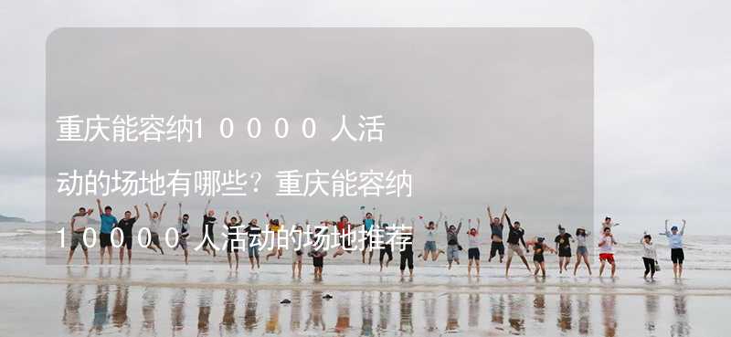 重庆能容纳10000人活动的场地有哪些？重庆能容纳10000人活动的场地推荐_1